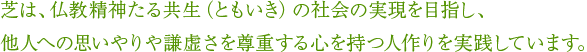 芝は、仏教精神たる共生（ともいき）の社会の実現を目指し、他人への思いやりや謙虚さを尊重する心を持つ人作りを実践しています。