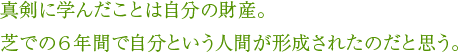 真剣に学んだことは自分の財産。芝での６年間で自分という人間が形成されたのだと思う。